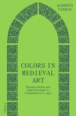 Colors in Medieval Art: Theories, Matter, and Light from Suger to Grosseteste (1100-1250) by Virdis, Alberto
