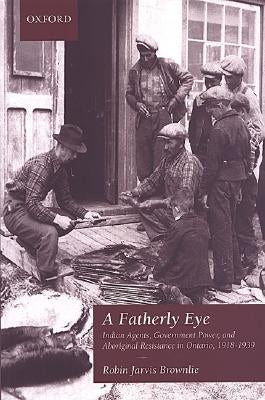 A Fatherly Eye: Indian Agents, Government Power, and Aboriginal Resistance in Ontario, 1918-1939 by Brownlie, Robin