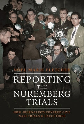 Reporting the Nuremberg Trials: How Journalists Covered Live Nazi Trials and Executions by Fletcher, Noel Marie