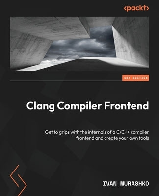 Clang Compiler Frontend: Get to grips with the internals of a C/C++ compiler frontend and create your own tools by Murashko, Ivan