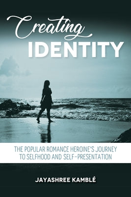 Creating Identity: The Popular Romance Heroine's Journey to Selfhood and Self-Presentation by Kambl&#233;, Jayashree
