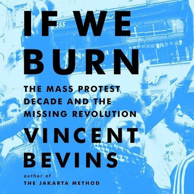 If We Burn: The Mass Protest Decade and the Missing Revolution by Bevins, Vincent