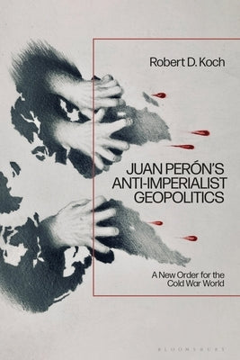 Juan Per?n's Anti-Imperialist Geopolitics: A New Order for the Cold War World by Koch, Robert D.
