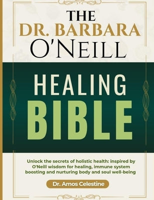 The Dr. Barbara O'Neill Healing Bible: Unlock the Secrets of Holistic Health: Inspired by O'Neill's Wisdom for Healing, Immune System Boosting and Nur by Celestine, Amos