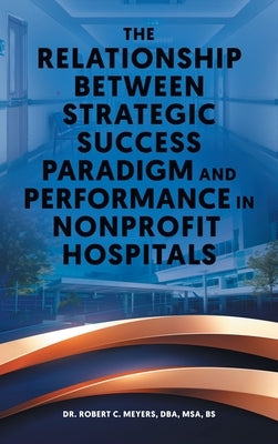 The Relationship Between Strategic Success Paradigm and Performance in Nonprofit Hospitals by Meyers, Robert C.