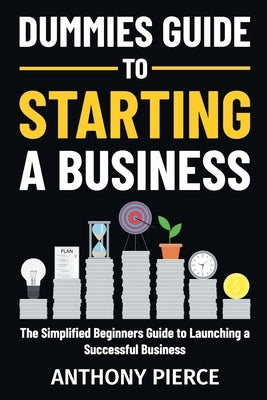 Dummies Guide to Starting a Business: The Simplified Beginners Guide to Launching a Successful Business Step-by-Step Blueprint to Build a Business by Pierce, Anthony