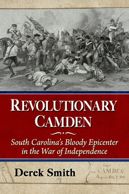 Revolutionary Camden: South Carolina's Bloody Epicenter in the War of Independence by Smith, Derek