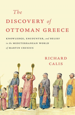 The Discovery of Ottoman Greece: Knowledge, Encounter, and Belief in the Mediterranean World of Martin Crusius by Calis, Richard