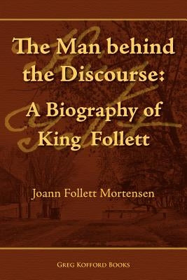 The Man Behind the Discourse: A Biography of King Follett by Mortensen, Joann Follett