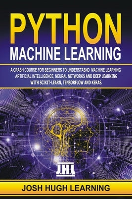 Python Machine Learning: A Crash Course for Beginners to Understand Machine learning, Artificial Intelligence, Neural Networks, and Deep Learni by Learning, Josh Hugh