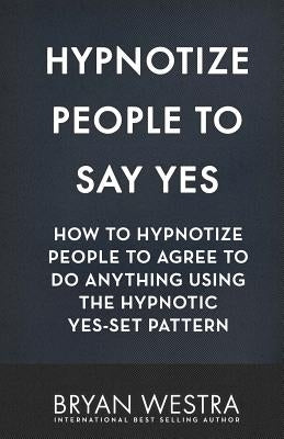 Hypnotize People To Say Yes: How To Hypnotize People To Agree To Do Anything Using The Hypnotic Yes-Set Pattern by Westra, Bryan