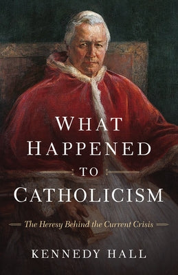 What Happened to Catholicism: The Heresy Behind the Current Crisis by Hall, Kennedy