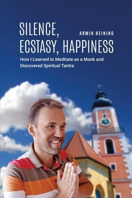 Silence, Ecstasy, Happiness: How I Learned to Meditate as a Monk and Discovered Spiritual Tantra by Heining, Armin