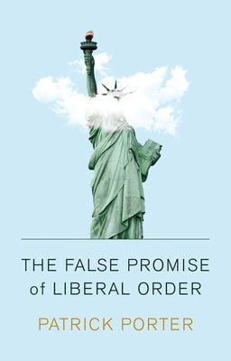 The False Promise of Liberal Order: Nostalgia, Delusion and the Rise of Trump by Porter, Patrick