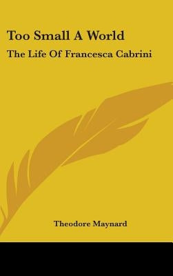 Too Small A World: The Life Of Francesca Cabrini by Maynard, Theodore