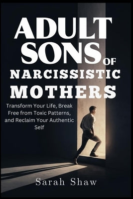 Adult Sons of Narcissistic Mothers: Transform Your Life, Break Free from Toxic Patterns, and Reclaim Your Authentic Self by Shaw, Sarah