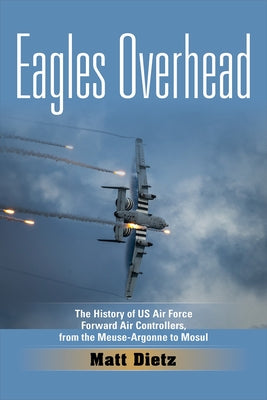 Eagles Overhead: The History of US Air Force Forward Air Controllers, from the Meuse-Argonne to Mosul Volume 7 by Dietz, Matt