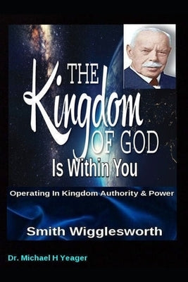 Smith Wigglesworth The Kingdom of God Is Within You: Operating In Kingdom Authority & Power by Yeager, Michael H.