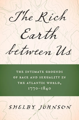 The Rich Earth Between Us: The Intimate Grounds of Race and Sexuality in the Atlantic World, 1770-1840 by Johnson, Shelby
