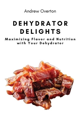 Dehydrator Delights: Maximizing Flavor and Nutrition with Your Dehydrator by Andrew Overton