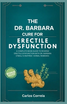 The Dr. Barbara Cure for Erectile Dysfunction: A Complete Book Guide to Reverse Erectile Dysfunction with Dr. Barbara O'Neill's Inspired Herbal Remedi by Correia, Carlos