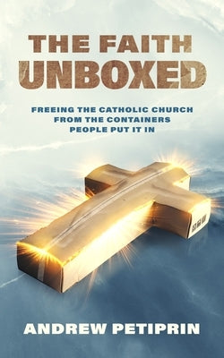 The Faith Unboxed: Freeing the Catholic Church from the Containers People Put It in by Petiprin, Andrew