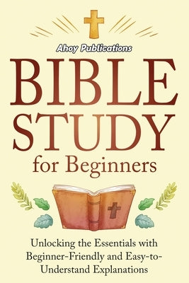 Bible Study for Beginners: Unlocking the Essentials with Beginner-Friendly and Easy-to-Understand Explanations by Publications, Ahoy