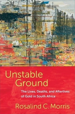 Unstable Ground: The Lives, Deaths, and Afterlives of Gold in South Africa by Morris, Rosalind C.