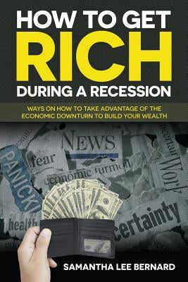 How to Get Rich during a Recession: Ways on How to Take Advantage of the Economic Downturn to Build Your Wealth by Bernard, Samantha Lee