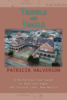 Travels and Trails: A Historical Tour Guide to East Las Vegas and Storrie Lake, New Mexico by Halverson, Patricia