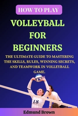 How to Play Volleyball for Beginners: The Ultimate Guide to Mastering the Skills, Rules, Winning Secrets, and Teamwork in Volleyball Game. Includes Vo by Brown, Edmund