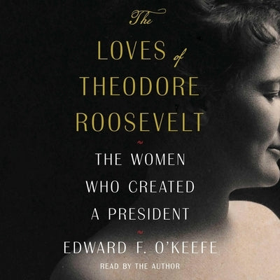 The Loves of Theodore Roosevelt: The Women Who Created a President by O'Keefe, Edward F.