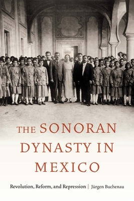 The Sonoran Dynasty in Mexico: Revolution, Reform, and Repression by Buchenau, J&#252;rgen