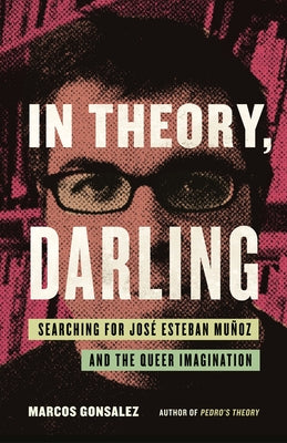 In Theory, Darling: Searching for José Esteban Muñoz and the Queer Imagination by Gonsalez, Marcos