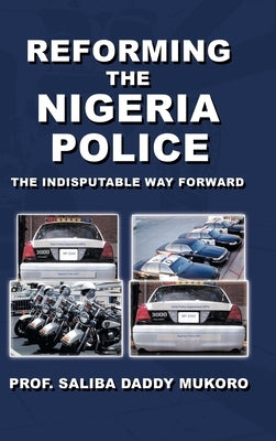 Reforming the Nigeria Police: The Indisputable Way Forward by Saliba Daddy Mukoro, Prof