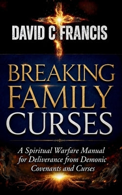 Breaking Family Curses: A Spiritual Warfare Manual for Deliverance from Demonic Covenants and Curses by Francis, David C.