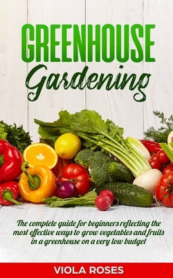 Greenhouse Gardening: The Complete Guide for Beginners Reflecting the Most Effective Ways to Grow Vegetables and Fruits In a Greenhouse On a by Roses, Viola