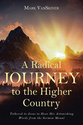 A Radical Journey to the Higher Country: Tethered to Jesus to Hear His Astonishing Words from the Sermon Mount by Vanskiver, Mark