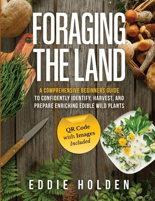 Foraging the Land: A Comprehensive Beginners Guide to Confidently Identify, Harvest and Prepare Enriching Edible Wild Plants by Holden, Eddie