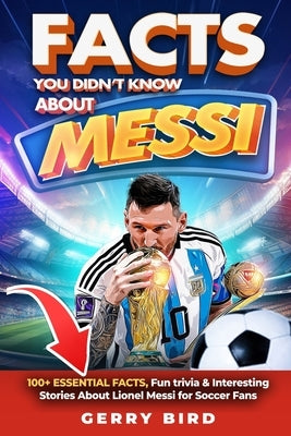 Facts You Didn't Know about Messi: 100+ Essential Facts, Fun trivia & Interesting Stories About Lionel Messi for Soccer Fans by Bird, Gerry