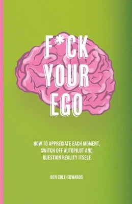 F*ck Your Ego: How to appreciate each moment, switch off autopilot and question reality itself. by Cole-Edwards, Ben