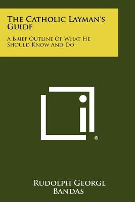The Catholic Layman's Guide: A Brief Outline of What He Should Know and Do by Bandas, Rudolph George