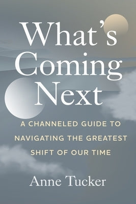 What's Coming Next: A Channeled Guide to Navigating the Greatest Shift of our Time by Tucker, Anne