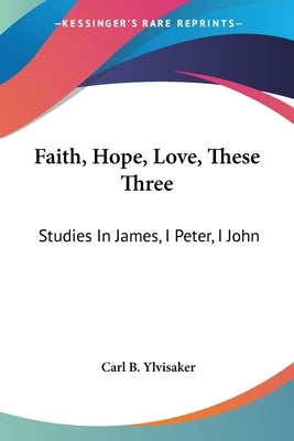 Faith, Hope, Love, These Three: Studies In James, I Peter, I John by Ylvisaker, Carl B.