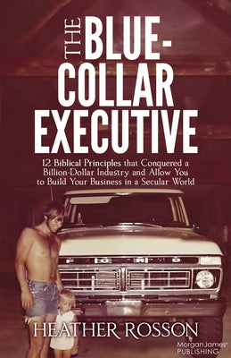 The Blue-Collar Executive: 12 Biblical Principles That Conquered a Billion Dollar Industry and Allow You to Build Your Business in a Secular Worl by Rosson, Heather