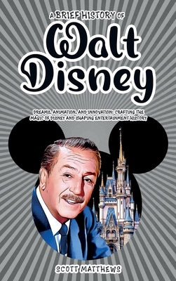 A Brief History of Walt Disney - Dreams, Animation, and Innovation: Crafting the Magic of Disney and Shaping Entertainment History by Matthews, Scott