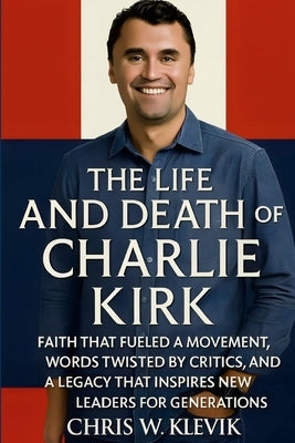 The Life and Death of Charlie Kirk: Faith, Legacy, and a Movement That Inspired a Generation.: FAITH THAT FUELED A MOVEMENT, WORDS TWISTED BY CRITICS, by Klevik, Chris
