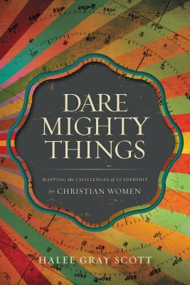 Dare Mighty Things: Mapping the Challenges of Leadership for Christian Women by Scott, Halee Gray
