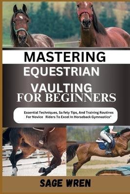 Mastering Equestrian Vaulting for Beginner: Essential Techniques, Safety Tips, And Training Routines For Novice Riders To Excel In Horseback Gymnastic by Wren, Sage