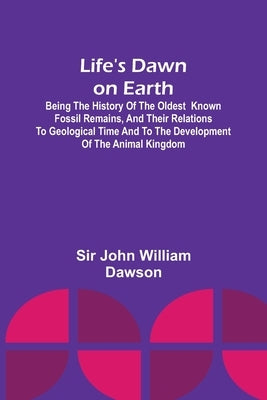Life's Dawn on Earth: Being the history of the oldest known fossil remains, and their relations to geological time and to the development of by John William Dawson
